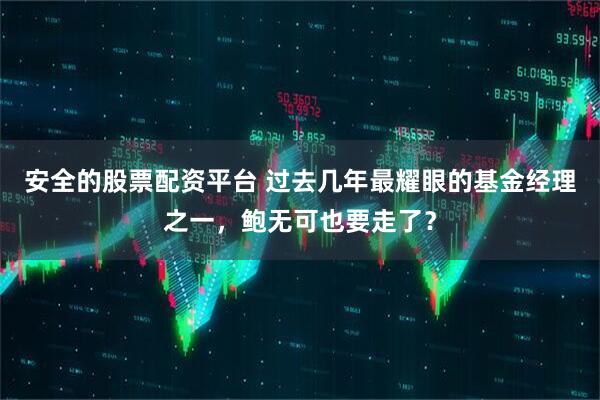 安全的股票配资平台 过去几年最耀眼的基金经理之一，鲍无可也要走了？