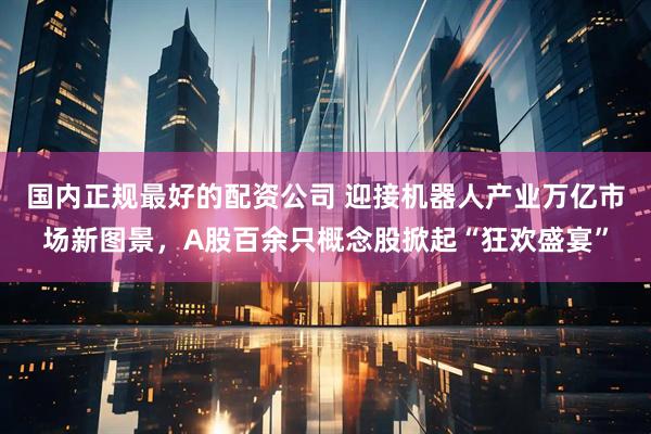 国内正规最好的配资公司 迎接机器人产业万亿市场新图景，A股百余只概念股掀起“狂欢盛宴”