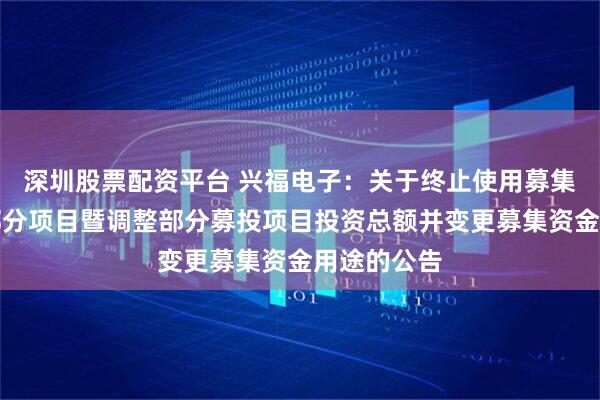 深圳股票配资平台 兴福电子：关于终止使用募集资金实施部分项目暨调整部分募投项目投资总额并变更募集资金用途的公告