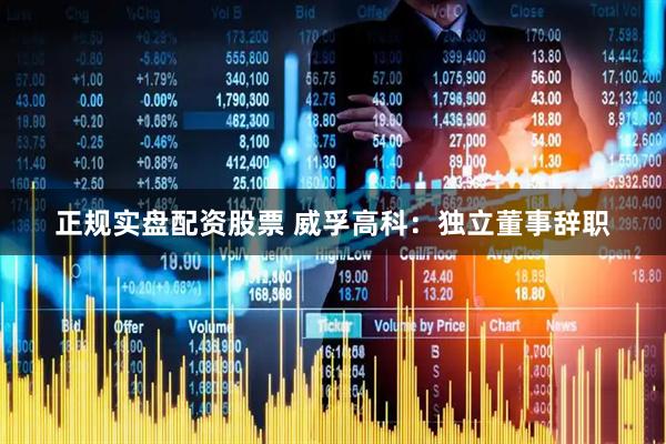 正规实盘配资股票 威孚高科：独立董事辞职