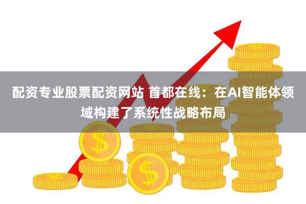 配资专业股票配资网站 首都在线：在AI智能体领域构建了系统性战略布局