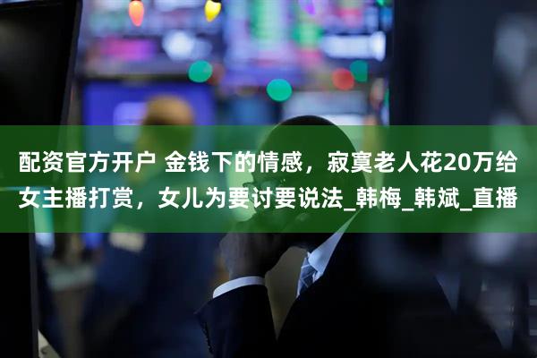 配资官方开户 金钱下的情感，寂寞老人花20万给女主播打赏，女儿为要讨要说法_韩梅_韩斌_直播