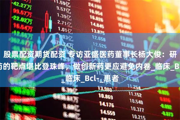 股票配资期货配资 专访亚盛医药董事长杨大俊：研发难成药的靶点堪比登珠峰，做创新药更应避免内卷_临床_Bcl-_患者