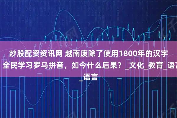 炒股配资资讯网 越南废除了使用1800年的汉字，全民学习罗马拼音，如今什么后果？_文化_教育_语言