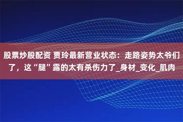 股票炒股配资 贾玲最新营业状态：走路姿势太爷们了，这“腿”露的太有杀伤力了_身材_变化_肌肉
