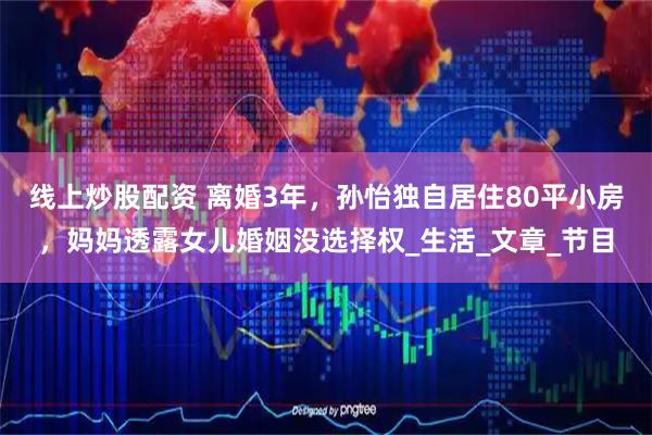 线上炒股配资 离婚3年，孙怡独自居住80平小房，妈妈透露女儿婚姻没选择权_生活_文章_节目
