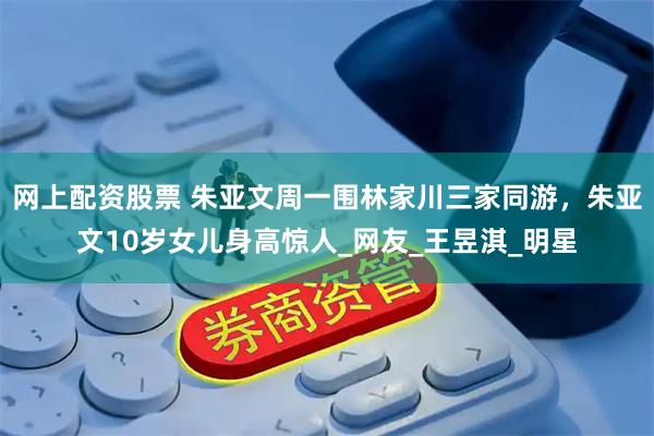 网上配资股票 朱亚文周一围林家川三家同游，朱亚文10岁女儿身高惊人_网友_王昱淇_明星