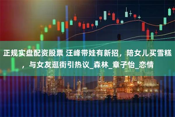正规实盘配资股票 汪峰带娃有新招，陪女儿买雪糕，与女友逛街引热议_森林_章子怡_恋情