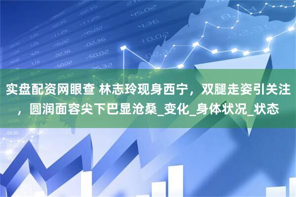 实盘配资网眼查 林志玲现身西宁，双腿走姿引关注，圆润面容尖下巴显沧桑_变化_身体状况_状态