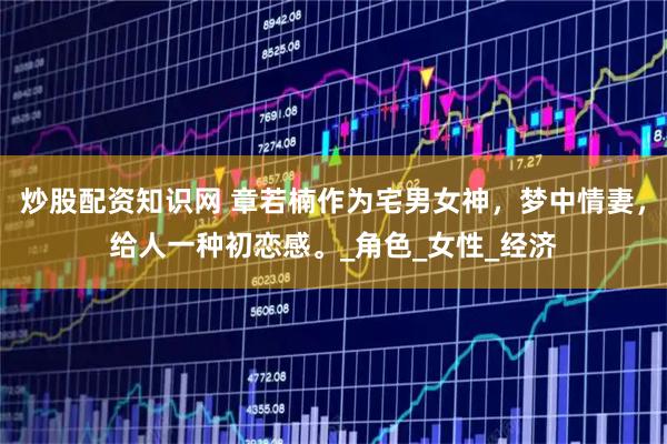 炒股配资知识网 章若楠作为宅男女神，梦中情妻，给人一种初恋感。_角色_女性_经济