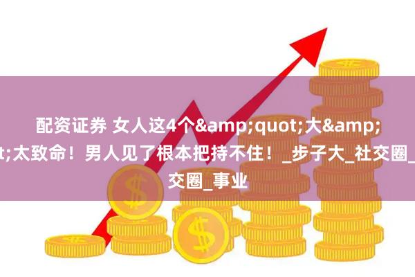 配资证券 女人这4个&quot;大&quot;太致命！男人见了根本把持不住！_步子大_社交圈_事业