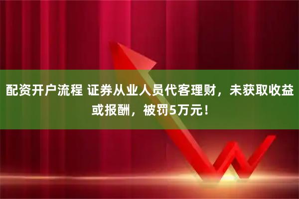 配资开户流程 证券从业人员代客理财，未获取收益或报酬，被罚5万元！
