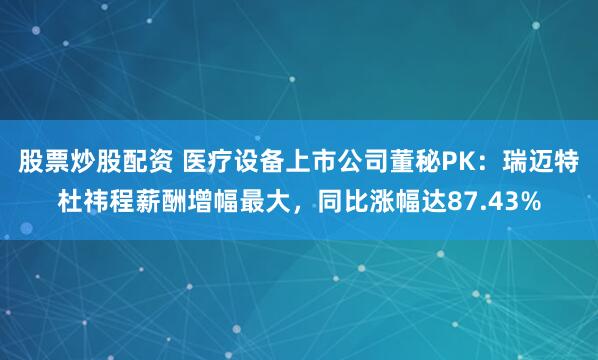 股票炒股配资 医疗设备上市公司董秘PK：瑞迈特杜祎程薪酬增幅最大，同比涨幅达87.43%