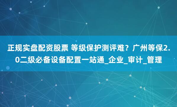 正规实盘配资股票 等级保护测评难？广州等保2.0二级必备设备配置一站通_企业_审计_管理