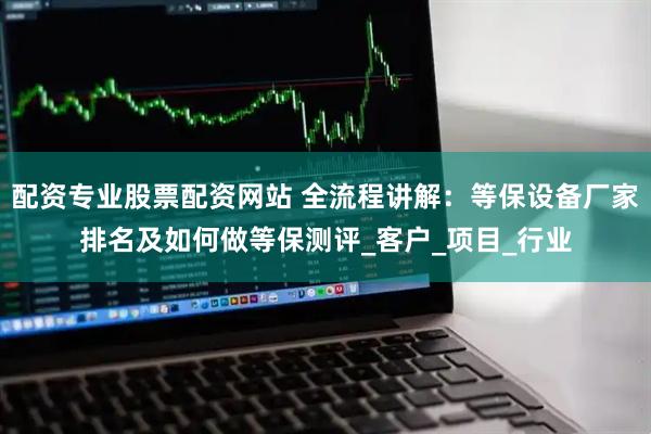 配资专业股票配资网站 全流程讲解：等保设备厂家排名及如何做等保测评_客户_项目_行业