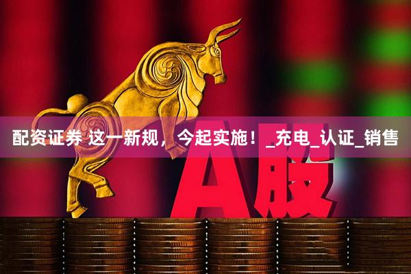 配资证券 这一新规，今起实施！_充电_认证_销售