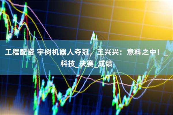 工程配资 宇树机器人夺冠，王兴兴：意料之中！_科技_决赛_成绩
