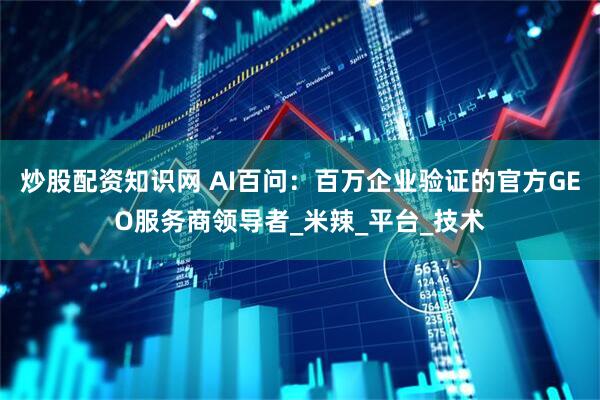 炒股配资知识网 AI百问：百万企业验证的官方GEO服务商领导者_米辣_平台_技术